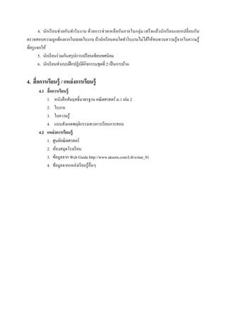 4. นัก เรี ยนช่ วยกันทํา ใบงาน ด้วยการช่ วยเหลื อกันภายในกลุ่ ม เสร็ จแล้วนักเรี ย นแลกเปลี ยนกัน
ตรวจสอบความถูกต้องจากใบเฉลยใบงาน ถ้านักเรี ยนคนใดทําใบงานไม่ได้ให้ทบทวนความรู ้จากใบความรู ้
ทีครู แจกให้
        5. นักเรี ยนร่ วมกันสรุ ปการเปรี ยบเทียบทศนิยม
        6. นักเรี ยนทําแบบฝึ กปฏิบติกิจกรรมชุดที 2 เป็ นการบ้าน
                                    ั

4. สื อการเรียนรู้ / แหล่ งการเรียนรู้
       4.1 สื อการเรียนรู้
           1. หนังสื อสัมฤทธิL มาตรฐาน คณิ ตศาสตร์ ม.1 เล่ม 2
           2. ใบงาน
           3. ใบความรู ้
           4. แบบสังเกตพฤติกรรมทางการเรี ยนการสอน
       4.2 แหล่ งการเรียนรู้
           1. ศูนย์คณิ ตศาสตร์
           2. ห้องสมุดโรงเรี ยน
           3. ข้อมูลจาก Web Guide http://www.aksorn.com/Lib/s/mat_01
           4. ข้อมูลจากแหล่งเรี ยนรู ้อืนๆ
 