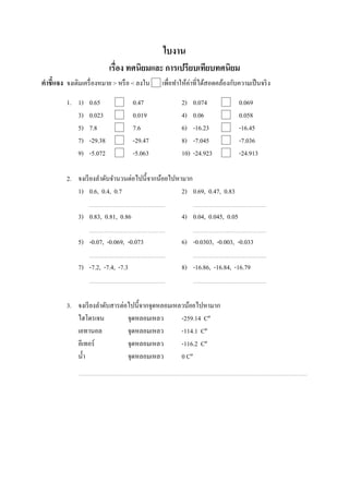 ใบงาน
                           เรือง ทศนิยมและ การเปรียบเทียบทศนิยม
คําชี7แจง จงเติมเครื องหมาย > หรื อ < ลงใน   เพือทําให้ค่าทีได้สอดคล้องกับความเป็ นจริ ง

         1. 1)    0.65              0.47            2)    0.074            0.069
            3)    0.023             0.019           4)    0.06             0.058
            5)    7.8               7.6             6)    -16.23           -16.45
            7)    -29.38            -29.47          8)    -7.045           -7.036
            9)    -5.072            -5.063          10)   -24.923          -24.913

         2. จงเรี ยงลําดับจํานวนต่อไปนี;จากน้อยไปหามาก
            1) 0.6, 0.4, 0.7                       2) 0.69, 0.47, 0.83

              3) 0.83, 0.81, 0.86                   4) 0.04, 0.045, 0.05

              5) -0.07, -0.069, -0.073              6) -0.0303, -0.003, -0.033

              7) -7.2, -7.4, -7.3                   8) -16.86, -16.84, -16.79



         3. จงเรี ยงลําดับสารต่อไปนี;จากจุดหลอมเหลวน้อยไปหามาก
            ไฮโดรเจน            จุดหลอมเหลว       -259.14 Cº
            เอทานอล             จุดหลอมเหลว       -114.1 Cº
            อีเทอร์             จุดหลอมเหลว       -116.2 Cº
            นํ;า                จุดหลอมเหลว       0 Cº
 
