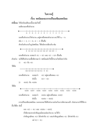 ใบความรู้
                           เรือง ทศนิยมและการเปรียบเทียบทศนิยม
คําชี7แจง ให้นกเรี ยนศึกษาเนื;อหาต่อไปนี;
              ั
          จงพิจารณาเส้นจํานวน
                     | | |        | | | | |              | | |        | |
                    -6 -5 -4 -3 -2 -1 0 1                2 3 4 5 6
                                      ่                        ่
          บนเส้นจํานวน ถ้าจํานวน a อยูทางซ้ายของจํานวน b จะได้วา a < b
          เช่น 1 < 2, -1 < 0, -4 < -2 เป็ นต้น
          สําหรับจํานวนในรู ปทศนิยม ใช้หลักการเดียวกัน เช่น
                     | | |        | | | | |              | | |
                    0 0.1 0.2 0.3 0.4 0.5 0.6 0.7 0.8 0.9 1
          จากเส้นจํานวน จะพบว่า 0.1 < 0.3 และ 0.5 < 0.9 เป็ นต้น
ตัวอย่ าง จงใช้เส้นจํานวนเพือพิจารณาว่า ทศนิยมต่อไปนี;จานวนใดน้อยกว่ากัน
                                                       ํ
          1) -0.3 กับ -0.1
วิธีคิด
                      | | | | | | | |
                   -0.6 -0.5 -0.4 -0.3 -0.2 -0.1 0 0.1
          จากเส้นจํานวน     จะพบว่า                 ่
                                            -0.3 อยูทางซ้ายของ -0.1
                            ดังนั;น         -0.3 < -0.1
          2)     -0.832 กับ -0.836
วิธีคิด
                     |       |         |        |        |     |        |   |   |
                  -0.838 -0.837 -0.836 -0.835 -0.834 -0.833 -0.832 -0.831 -0.830
          จากเส้นจํานวน                             ่
                             จะพบว่า -0.836 อยูทางซ้ายของ -0.832
                             ดังนั;น      -0.836 < -0.832
          การเปรี ยบเทียบทศนิ ยม นอกจากจะใช้เส้นจํานวนช่วยในการพิจารณาแล้ว ยังสามารถใช้วิธีการ
อืนได้อีก ดังนี;
                 จาก -0.3 < -0.1 และ -0.836 < -0.832
                 ถ้าพิจารณาจากค่าสัมบูรณ์ของแต่ละจํานวน จะได้วา   ่
                 ค่าสัมบูรณ์ของ -0.3 มีค่าเท่ากับ 0.3 และค่าสัมบูรณ์ของ -0.1 มีค่าเท่ากับ 0.1
                             แต่ 0.3 > 0.1
 