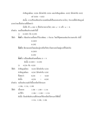 ค่าสัมบูรณ์ของ -0.836 มีค่าเท่ากับ 0.836 และค่าสัมบูรณ์ของ -0.832 มีค่าเท่ากับ 0.832
                                  แต่ 0.836 > 0.832
                     ดังนั;น การเปรี ยบเที ยบจํานวนทศนิ ยมที เป็ นลบสองจํานวนใดๆ จํานวนที มี ค่าสัมบูรณ์
มากกว่าจะเป็ นจํานวนทีน้อยกว่า
                     นันคือ ถ้า a และ b เป็ นจํานวนบวกใดๆ และ a < b แล้ว -a > -b
ตัวอย่ าง จงเปรี ยบเทียบจํานวนต่อไปนี;
           1) 0.12853 กับ 0.1292
วิธีทา ขั7นที 1 เขียนจํานวนทั;งสองไว้บรรทัดละ 1 จํานวน โดยให้จุดของแต่ละจํานวนตรงกัน ดังนี;
         ํ
                                  0.12853
                                  0.1292
           ขั7นที 2 พิจารณาเลขโดดแต่ละคู่จากซ้ายไปขวาโดยหาเลขโดดคู่แรกทีไม่เท่ากัน
                                  0.12853
                                  0.1292
           ขั7นที 3 เปรี ยบเทียบตัวเลขทั;งสอง 8 < 9
                       ดังนั;น 0.12853 < 0.1292
           2) -0.234 กับ -0.243
วิธีทา ค่าสัมบูรณ์ของ -0.234 มีค่าเท่ากับ 0.234
       ํ
           ค่าสัมบูรณ์ของ -0.243 มีค่าเท่ากับ 0.243
           ซึ งพบว่า              0.234        < 0.243
           ดังนั;น                -0.234       > -0.243
ตัวอย่ าง จงเรี ยงจํานวนต่อไปนี;จากน้อยไปหามาก
           -1.106, -1.116, -1.108
วิธีทา เนืองจาก
     ํ                            1.106 < 1.108 < 1.116
           จะได้วา ่              -1.106 > -1.108 > -1.116
           ดังนั;น เรี ยงลําดับจํานวนทีกําหนดให้จากน้อยไปหามากได้ดงนี; ั
                                  -1.116, -1.108, -1.106
 