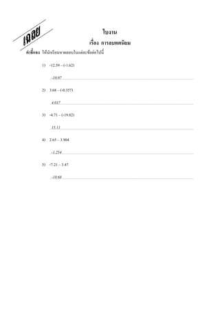 ใบงาน
                                    เรือง การลบทศนิยม
คําชี7แจง ให้นกเรี ยนหาผลลบในแต่ละข้อต่อไปนี;
              ั

         1) -12.59 – (-1.62)

              -10.97

         2) 3.68 – (-0.357)

              4.037

         3) -4.71 – (-19.82)

              15.11

         4) 2.65 – 3.904

              -1.254

         5) -7.21 – 3.47

              -10.68

                                                ใ
 