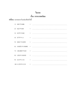 ใบงาน
                                      เรือง การหารทศนิยม
คําชี7แจง จงหาผลหารในแต่ละข้อต่อไปนี;

         1) 0.05 ÷ 0.008          =

         2) 0.22 ÷ 0.08           =

         3) 0.272 ÷ 0.04          =

         4) 0.737 ÷ 1.1           =

         5) 0.041 ÷ (-0.05)       =

         6) (-0.025) ÷ (-0.004)   =

         7) (-48.488) ÷ 0.22      =

         8) (-38) ÷ (-0.019)      =

         9) 6.14 ÷ (-1.5)         =

          10) (-1.25) ÷ (-3.3)    =
ในช่องว่างทีเว้นไว้
 