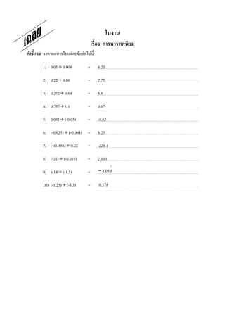 ใบงาน
                                     เรือง การหารทศนิยม
คําชี7แจง จงหาผลหารในแต่ละข้อต่อไปนี;

        1) 0.05 ÷ 0.008          =      6.25

        2) 0.22 ÷ 0.08           =      2.75

        3) 0.272 ÷ 0.04          =      6.8

        4) 0.737 ÷ 1.1           =      0.67

        5) 0.041 ÷ (-0.05)       =      -0.82

        6) (-0.025) ÷ (-0.004)   =      6.25

        7) (-48.488) ÷ 0.22      =      -220.4

        8) (-38) ÷ (-0.019)      =      2,000
                                               ⋅
        9) 6.14 ÷ (-1.5)         =      − 4.09 3

        10) (-1.25) ÷ (-3.3)     =         &&
                                        0.378
 
