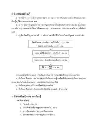 3. กิจกรรมการเรียนรู้
           1. นักเรี ยนทํากิ จกรรมเพือทบทวนการบวก ลบ คูณ และหารทศนิ ยมจากแบบฝึ กทักษะพัฒนาการ
เรี ยนรู ้ ครู ใช้การถามตอบเฉลยคําตอบ
           2. ครู ใช้การสนทนาพูดคุยเกียวกับโจทย์ปัญหาทศนิ ยมทีเกียวข้องกับชี วิตประจําวัน เช่น ปี นี; เด็กชาย
องอาจมีส่วนสู ง 1.65 เมตร ถ้าปี ทีแล้วเด็กชายองอาจสู ง 1.61 เมตร แสดงว่าเด็กชายองอาจมีส่วนสู งเพิมขึ;นกี
เมตร
           3. ครู เขียนโจทย์ปัญหาตัวอย่างที 1, 2, 3 ทีละตัวอย่างฝึ กให้นกเรี ยนแก้โจทย์ปัญหา ด้วยแผนผัง เช่น
                                                                        ั

                                    ํ
                              โจทย์กาหนด : ก่อนเดินทางหน้าปั ดเป็ น 123,755.5 กม.
                                      ถึงทีหมายหน้าปั ดเป็ น 124,239.5 กม.

                                 ระยะทางทีใช้ 124,239.5 – 123,755.5 = 484 กม.

                                       ํ
                                 โจทย์กาหนด : ขับรถด้วยความเร็ ว 60.5 กม./ชม.

                                            ใช้เวลา   484
                                                      60.5
                                                             = 8 ชม.

     จากแผนผังครู ใช้การถามตอบให้นกเรี ยนช่วยกันสรุ ปการแสดงวิธีทาด้วยการทําพร้อมๆ กับครู
                                        ั                            ํ
     4. นักเรี ยนทําใบงาน 8.5.1 ด้วยการช่วยเหลือกันภายในกลุ่ม เสร็ จแล้วตัวแทนกลุ่มนําผลงานกลุ่มมา
ติดบนกระดาน โดยมีเพือนกลุ่มอืนๆ และครู ตรวจสอบความถูกต้อง
     5. นักเรี ยนช่วยกันสรุ ปวิธีการแก้โจทย์ปัญหาทศนิยม
     6. นักเรี ยนทําใบงาน 8.5.2 และแบบฝึ กปฏิบติกิจกรรมชุดที 5 เป็ นการบ้าน
                                                ั

4. สื อการเรียนรู้ / แหล่ งการเรียนรู้
       4.1 สื อการเรียนรู้
           1. ใบงานที 8.5.1-8.5.2
           2. หนังสื อสัมฤทธิL มาตรฐาน คณิ ตศาสตร์ ม.1 เล่ม 2
           3. แบบสังเกตพฤติกรรมทางการเรี ยนการสอน
           4. แบบสังเกตพฤติกรรมการปฏิบติกิจกรรมกลุ่ม
                                            ั
 