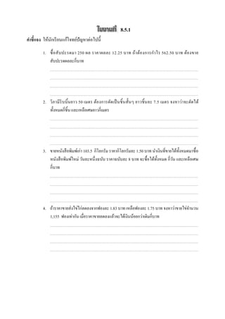 8.5.1
คําชี7แจง ให้นกเรี ยนแก้โจทย์ปัญหาต่อไปนี;
              ั

         1. ซื; อ สั บ ปะรดมา 250 ผล ราคาผลละ 12.25 บาท ถ้า ต้อ งการกํา ไร 562.50 บาท ต้อ งขาย
            สับปะรดผลละกีบาท




         2. วิภามี ริบ บิ; นยาว 50 เมตร ต้อ งการตัดเป็ นชิ; นสั; นๆ ยาวชิ; นละ 7.5 เมตร จงหาว่า จะตัดได้
            ทั;งหมดกีชิ;น และเหลือเศษยาวกีเมตร




         3. ขายหนังสื อพิมพ์เก่า 103.5 กิโลกรัม ราคากิโลกรัมละ 1.50 บาท นําเงินทีขายได้ท; งหมดมาซื; อ
                                                                                          ั
            หนังสื อพิมพ์ใหม่ วันละหนึ งฉบับ ราคาฉบับละ 8 บาท จะซื; อได้ท; งหมด กีวัน และเหลือเศษ
                                                                           ั
            กีบาท




         4. ถ้าราคาขายส่ งไข่ไก่ลดลงจากฟองละ 1.83 บาท เหลือฟองละ 1.75 บาท จงหาว่าขายไข่จานวน
                                                                                        ํ
            1,155 ฟองเท่ากัน เมือราคาขายลดลงแล้วจะได้เงินน้อยกว่าเดิมกีบาท
 