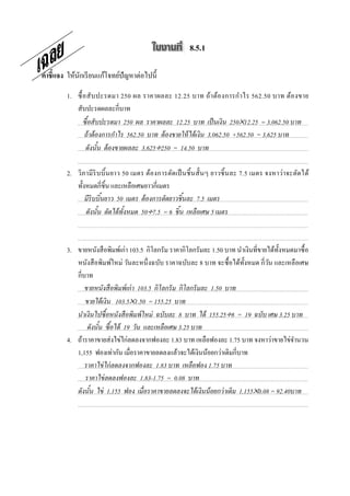 8.5.1

คําชี7แจง ให้นกเรี ยนแก้โจทย์ปัญหาต่อไปนี;
              ั

         1. ซื; อ สั บ ปะรดมา 250 ผล ราคาผลละ 12.25 บาท ถ้า ต้อ งการกํา ไร 562.50 บาท ต้อ งขาย
            สับปะรดผลละกีบาท
                ซื อสั บปะรดมา 250 ผล ราคาผลละ 12.25 บาท เป็ นเงิน 250×12.25 = 3,062.50 บาท
                 ถ้ าต้ องการกําไร 562.50 บาท ต้ องขายให้ ได้ เงิน 3,062.50 +562.50 = 3,625 บาท
                 ดังนัน ต้ องขายผลละ 3,625÷250 = 14.50 บาท

         2. วิภามี ริบ บิ; นยาว 50 เมตร ต้อ งการตัดเป็ นชิ; นสั; นๆ ยาวชิ; นละ 7.5 เมตร จงหาว่า จะตัดได้
            ทั;งหมดกีชิ;น และเหลือเศษยาวกีเมตร
                มีริบบินยาว 50 เมตร ต้ องการตัดยาวชิ นละ 7.5 เมตร
                ดังนัน ตัดได้ ทังหมด 50÷7.5 = 6 ชิ น เหลือเศษ 5 เมตร



         3. ขายหนังสื อพิมพ์เก่า 103.5 กิโลกรัม ราคากิโลกรัมละ 1.50 บาท นําเงินทีขายได้ท; งหมดมาซื; อ
                                                                                          ั
            หนังสื อพิมพ์ใหม่ วันละหนึ งฉบับ ราคาฉบับละ 8 บาท จะซื; อได้ท; งหมด กีวัน และเหลือเศษ
                                                                            ั
            กีบาท
               ขายหนังสื อพิมพ์ เก่ า 103.5 กิโลกรั ม กิโลกรั มละ 1.50 บาท
               ขายได้ เงิน 103.5×1.50 = 155.25 บาท
            นําเงินไปซื อหนังสื อพิมพ์ ใหม่ ฉบับละ 8 บาท ได้ 155.25÷8 = 19 ฉบับ เศษ 3.25 บาท
                ดังนัน ซื อได้ 19 วัน และเหลือเศษ 3.25 บาท
         4. ถ้าราคาขายส่ งไข่ไก่ลดลงจากฟองละ 1.83 บาท เหลือฟองละ 1.75 บาท จงหาว่าขายไข่จานวน  ํ
            1,155 ฟองเท่ากัน เมือราคาขายลดลงแล้วจะได้เงินน้อยกว่าเดิมกีบาท
               ราคาไข่ ไก่ ลดลงจากฟองละ 1.83 บาท เหลือฟอง 1.75 บาท
               ราคาไข่ ลดลงฟองละ 1.83-1.75 = 0.08 บาท
            ดังนัน ไข่ 1,155 ฟอง เมื@อราคาขายลดลงจะได้ เงินน้ อยกว่ าเดิม 1,155×0.08 = 92.40บาท

พิ                  จ                   า                    ร                   ณ                    า
 