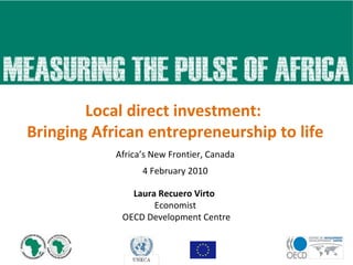 Africa’s New Frontier, Canada 4 February 2010 Local direct investment:  Bringing African entrepreneurship to life Laura Recuero Virto  Economist OECD Development Centre 