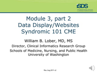 Module 3, part 2Data Display/WebsitesSyndromic 101 CME William B. Lober, MD, MS Director, Clinical Informatics Research Group Schools of Medicine, Nursing, and Public HealthUniversity of Washington Rev. Aug 2011 v2 