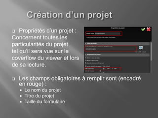    Propriétés d’un projet :
Concernent toutes les
particularités du projet
tel qu’il sera vue sur le
coverflow du viewer et lors
de sa lecture.

   Les champs obligatoires à remplir sont (encadré
    en rouge) :
       Le nom du projet
       Titre du projet
       Taille du formulaire
 