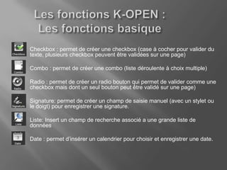 1.   Checkbox : permet de créer une checkbox (case à cocher pour valider du
     texte, plusieurs checkbox peuvent être validées sur une page)

2.   Combo : permet de créer une combo (liste déroulente à choix multiple)

3.   Radio : permet de créer un radio bouton qui permet de valider comme une
     checkbox mais dont un seul bouton peut être validé sur une page)

4.   Signature: permet de créer un champ de saisie manuel (avec un stylet ou
     le doigt) pour enregistrer une signature.

5.   Liste: Insert un champ de recherche associé a une grande liste de
     données

6.   Date : permet d’insérer un calendrier pour choisir et enregistrer une date.
 