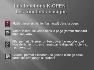 1.   Flash : insert un fichier flash (swf) dans la page.

2.   Vidéo: insert une vidéo dans la page (format standard :
     mp4, avi, wmv)

3.   File: permet d’insérer un lien ouvrant n’importe quel
     type de fichier prix en charge par le dispositif ciblé. (ex
     : pdf, exe, …)

4.   Galerie: permet d’insérer une galerie d’image sous
     forme de livre (page a tourner)
 
