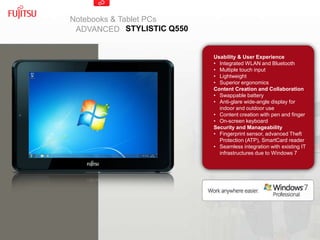 Notebooks & Tablet PCs
 ADVANCED STYLISTIC Q550


                           Usability & User Experience
                           • Integrated WLAN and Bluetooth
                           • Multiple touch input
                           • Lightweight
                           • Superior ergonomics
                           Content Creation and Collaboration
                           • Swappable battery
                           • Anti-glare wide-angle display for
                             indoor and outdoor use
                           • Content creation with pen and finger
                           • On-screen keyboard
                           Security and Manageability
                           • Fingerprint sensor, advanced Theft
                             Protection (ATP), SmartCard reader
                           • Seamless integration with existing IT
                             infrastructures due to Windows 7
 