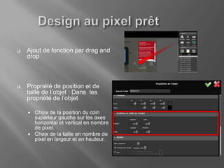    Ajout de fonction par drag and
    drop



   Propriété de position et de
    taille de l’objet : Dans les
    propriété de l’objet

       Choix de la position du coin
        supérieur gauche sur les axes
        horizontal et vertical en nombre
        de pixel.
       Choix de la taille en nombre de
        pixel en largeur et en hauteur.
 