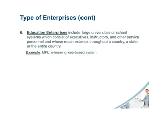 Type of Enterprises (cont)

6. Education Enterprises include large universities or school
   systems which consist of executives, instructors, and other service
   personnel and whose reach extends throughout a country, a state,
   or the entire country.
   Example: MFU, e-learning web-based system
 