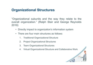 Organizational Structures

“Organizational subunits and the way they relate to the
overall organization.” (Ralph Stair and George Reynolds
2010)
   • Directly impact to organization’s information system
   • There are four main structures as follows:
      1. Traditional Organizational Structure
      2. Project Organizational Structures
      3. Team Organizational Structures
      4. Virtual Organizational Structure and Collaborative Work
 