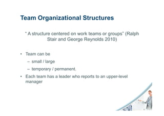 Team Organizational Structures

  “ A structure centered on work teams or groups” (Ralph
              Stair and George Reynolds 2010)


• Team can be
   – small / large
   – temporary / permanent.
• Each team has a leader who reports to an upper-level
  manager
 