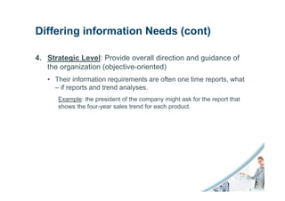 Differing information Needs (cont)

4. Strategic Level: Provide overall direction and guidance of
   the organization (objective-oriented)
   • Their information requirements are often one time reports, what
     – if reports and trend analyses.
      Example: the president of the company might ask for the report that
      shows the four-year sales trend for each product.
 