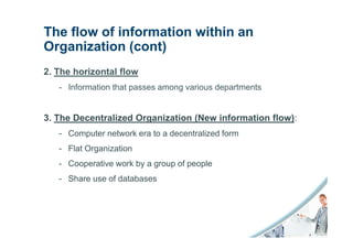 The flow of information within an
Organization (cont)
2. The horizontal flow
   - Information that passes among various departments


3. The Decentralized Organization (New information flow):
   - Computer network era to a decentralized form
   - Flat Organization
   - Cooperative work by a group of people
   - Share use of databases
 