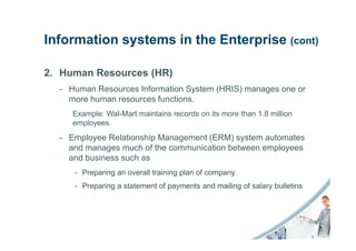 Information systems in the Enterprise (cont)

2. Human Resources (HR)
  - Human Resources Information System (HRIS) manages one or
    more human resources functions.
     Example: Wal-Mart maintains records on its more than 1.8 million
     employees.
  - Employee Relationship Management (ERM) system automates
    and manages much of the communication between employees
    and business such as
     - Preparing an overall training plan of company
     - Preparing a statement of payments and mailing of salary bulletins
 