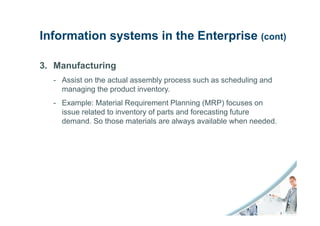 Information systems in the Enterprise (cont)

3. Manufacturing
  - Assist on the actual assembly process such as scheduling and
    managing the product inventory.
  - Example: Material Requirement Planning (MRP) focuses on
    issue related to inventory of parts and forecasting future
    demand. So those materials are always available when needed.
 