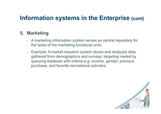 Information systems in the Enterprise (cont)

5. Marketing
  - A marketing information system serves as central repository for
    the tasks of the marketing functional units.
  - Example: A market research system stores and analyzes data
    gathered from demographics and surveys; targeting market by
    querying database with criteria e.g. income, gender, previous
    purchase, and favorite recreational activities.
 