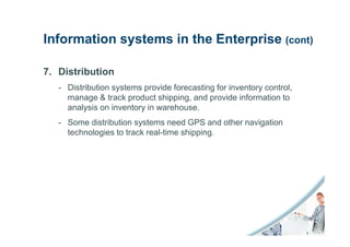 Information systems in the Enterprise (cont)

7. Distribution
   - Distribution systems provide forecasting for inventory control,
     manage & track product shipping, and provide information to
     analysis on inventory in warehouse.
   - Some distribution systems need GPS and other navigation
     technologies to track real-time shipping.
 