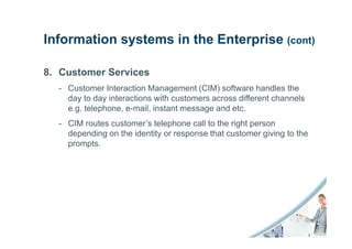 Information systems in the Enterprise (cont)

8. Customer Services
  - Customer Interaction Management (CIM) software handles the
    day to day interactions with customers across different channels
    e.g. telephone, e-mail, instant message and etc.
  - CIM routes customer’s telephone call to the right person
    depending on the identity or response that customer giving to the
    prompts.
 