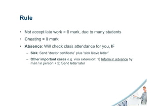 Rule

• Not accept late work = 0 mark, due to many students
• Cheating = 0 mark
• Absence: Will check class attendance for you, IF
   – Sick: Send “doctor certificate” plus “sick leave letter”
   – Other important cases e.g. visa extension: 1) Inform in advance by
     mail / in person + 2) Send letter later
 