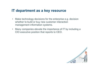 IT department as a key resource

• Make technology decisions for the enterprise e.g. decision
  whether to build or buy new customer interaction
  management information systems.
• Many companies elevate the importance of IT by including a
  CIO executive position that reports to CEO.
 