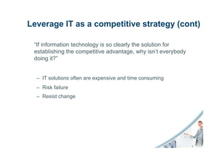 Leverage IT as a competitive strategy (cont)

 “If information technology is so clearly the solution for
 establishing the competitive advantage, why isn’t everybody
 doing it?”


  – IT solutions often are expensive and time consuming
  – Risk failure
  – Resist change
 