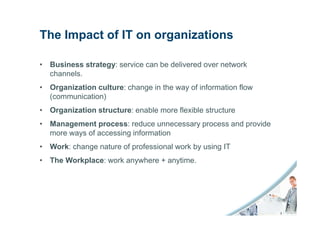The Impact of IT on organizations

• Business strategy: service can be delivered over network
  channels.
• Organization culture: change in the way of information flow
  (communication)
• Organization structure: enable more flexible structure
• Management process: reduce unnecessary process and provide
  more ways of accessing information
• Work: change nature of professional work by using IT
• The Workplace: work anywhere + anytime.
 