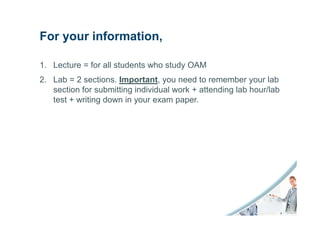 For your information,

1. Lecture = for all students who study OAM
2. Lab = 2 sections. Important, you need to remember your lab
   section for submitting individual work + attending lab hour/lab
   test + writing down in your exam paper.
 