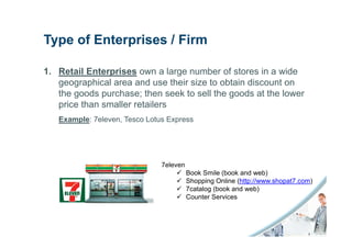 Type of Enterprises / Firm

1. Retail Enterprises own a large number of stores in a wide
   geographical area and use their size to obtain discount on
   the goods purchase; then seek to sell the goods at the lower
   price than smaller retailers
   Example: 7eleven, Tesco Lotus Express




                               7eleven
                                         Book Smile (book and web)
                                         Shopping Online (http://www.shopat7.com)
                                         7catalog (book and web)
                                         Counter Services
 