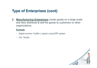 Type of Enterprises (cont)

2. Manufacturing Enterprises create goods on a large scale
   and then distribute & sell the goods to customers or other
   organizations.
   Example:
   - Digital camera: Fujifilm ( Japan) using ERP system
   - Car: Toyota
 