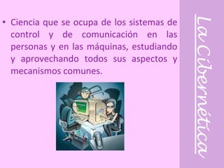 La Cibernética Ciencia que se ocupa de los sistemas de control y de comunicación en las personas y en las máquinas, estudiando y aprovechando todos sus aspectos y mecanismos comunes. 