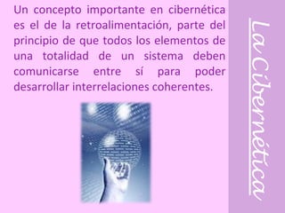 La Cibernética Un concepto importante en cibernética es el de la retroalimentación, parte del principio de que todos los elementos de una totalidad de un sistema deben comunicarse entre sí para poder desarrollar interrelaciones coherentes. 