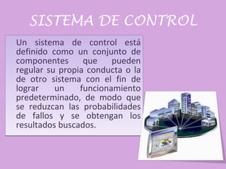 SISTEMA DE CONTROL Un sistema de control está definido como un conjunto de componentes que pueden regular su propia conducta o la de otro sistema con el fin de lograr un funcionamiento predeterminado, de modo que se reduzcan las probabilidades de fallos y se obtengan los resultados buscados. 