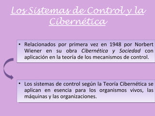 Los Sistemas de Control y la Cibernética Relacionados por primera vez en 1948 por Norbert Wiener en su obra  Cibernética y Sociedad  con aplicación en la teoría de los mecanismos de control. Los sistemas de control según la Teoría Cibernética se aplican en esencia para los organismos vivos, las máquinas y las organizaciones. 