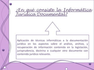 Aplicación de técnicas informáticas a la documentación jurídica en los aspectos sobre el análisis, archivo, y recuperación de información contenida en la legislación, jurisprudencia, doctrina o cualquier otro documento con contenido jurídico relevante.  ¿En qué consiste la Informática Jurídica Documental? 