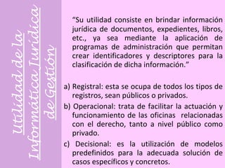 Utilidad de la Informática Jurídica de Gestión “ Su utilidad consiste en brindar información jurídica de documentos, expedientes, libros, etc., ya sea mediante la aplicación de programas de administración que permitan crear identificadores y descriptores para la clasificación de dicha información.” a) Registral: esta se ocupa de todos los tipos de registros, sean públicos o privados.  b) Operacional: trata de facilitar la actuación y funcionamiento de las oficinas  relacionadas con el derecho, tanto a nivel público como privado. c) Decisional: es la utilización de modelos predefinidos para la adecuada solución de casos específicos y concretos.  