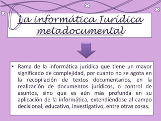 La informática Jurídica metadocumental Rama de la informática jurídica que tiene un mayor significado de complejidad, por cuanto no se agota en la recopilación de textos documentarios, en la realización de documentos jurídicos, o control de asuntos, sino que es aún más profunda en su aplicación de la informática, extendiéndose al campo decisional, educativo, investigativo, entre otras cosas.  