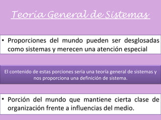 Teoría General de Sistemas  Proporciones del mundo pueden ser desglosadas como sistemas y merecen una atención especial Porción del mundo que mantiene cierta clase de organización frente a influencias del medio. El contenido de estas porciones seria una teoría general de sistemas y nos proporciona una definición de sistema. 