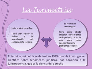 La Jurimetría La jurimetría tecnológica: Tiene como objeto elaborar herramientas de ingeniería, dicho de esta forma tratar inteligentemente problemas sencillos. La jurimetría científica: Tiene por objeto el análisis y la formalización del conocimiento jurídico. El término jurimetría se definió en 1949 como la investigación científica sobre fenómenos jurídicos, por oposición a la jurisprudencia, que es la ciencia del derecho 