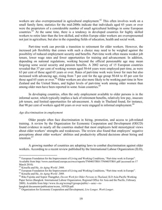 workers are also overrepresented in agricultural employment. 62 This often involves work on a
small family farm; statistics for the mid-2000s indicate that individuals aged 65 years or over
were the proprietors of a considerable number of small agricultural holdings in some European
countries. 63 At the same time, there is a tendency in developed countries for highly skilled
workers to retire later than the low-skilled, and within Europe older workers are overrepresented
not just in agriculture, but also in the expanding fields of education, health and social work.

        Part-time work can provide a transition to retirement for older workers. However, the
increased job flexibility that comes with such a choice may need to be weighed against the
possibility of reduced employment security and benefits. Part-time work often means weaker job
tenure, lower wage rates and fewer opportunities for training and advancement. In addition,
depending on national regulations, working beyond the official pensionable age may mean
forgoing some social security and pension benefits. A 2002 survey of 15 European countries
revealed that 37 per cent of working women aged 50-64 years were employed part time, as were
63 per cent of those aged 65 years or over. Rates of part-time work were lower for men but also
increased with advancing age, rising from 7 per cent for the age group 50-64 to 45 per cent for
those aged 65 years or over. 64 Older workers are also more likely to be working part time in New
Zealand and the United States, and higher levels of part-time work among older women than
among older men have been reported in some Asian countries. 65

        In developing countries, often the only employment available to older persons is in the
informal sector, which typically implies a lack of retirement benefits, relatively low pay, insecure
job tenure, and limited opportunities for advancement. A study in Thailand found, for instance,
that 90 per cent of workers aged 60 years or over were engaged in informal employment. 66

Age discrimination in employment

        Older people often face discrimination in hiring, promotion, and access to job-related
training. A review by the Organization for Economic Cooperation and Development (OECD)
found evidence in nearly all the countries studied that most employers held stereotypical views
about older workers’ strengths and weaknesses. The review also found that employers’ negative
perceptions about older workers’ abilities and productivity affected decisions about hiring and
retention. 67

      A growing number of countries are adopting laws to combat discrimination against older
workers. According to a recent review published by the International Labour Organization (ILO),

62
   European Foundation for the Improvement of Living and Working Conditions, “Part-time work in Europe”.
Available from http://www.eurofound.europa.eu/ewco/reports/TN0403TR01/TN0403TR01.pdf (accessed on 17
March 2010).
63
   Kinsella and He, An Aging World: 2008.
64
   European Foundation for the Improvement of Living and Working Conditions, “Part-time work in Europe”.
65
   Kinsella and He, An Aging World: 2008.
66
   Rika Fujioka and Sopon Thangphet, Decent Work for Older Persons in Thailand, ILO Asia-Pacific Working
Paper Series (Bangkok: International Labour Organization, Regional Office for Asia and the Pacific, February
2009). Available from http://www.ilo.org/wcmsp5/groups/public/---asia/---ro-
bangkok/documents/publication/wcms_103920.pdf.
67
   Organization for Economic Cooperation and Development, Live Longer, Work Longer.


                                                      19
 