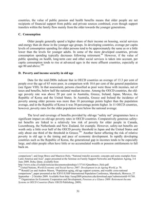 countries, the value of public pension and health benefits means that older people are net
recipients of financial support from public and private sources combined, even though support
transfers within the family flow mainly from the older towards the younger generations.

C. Consumption

        Older people generally spend a higher share of their income on housing, social services
and energy than do those in the younger age groups. In developing countries, average per capita
levels of consumption spending for older persons tend to be approximately the same as or a little
lower than the levels for younger adults. In some of the more developed countries, private
consumption spending typically decreases following retirement. 99 However, if the value of
public spending on health, long-term care and other social services is taken into account, per
capita consumption tends to rise at advanced ages in the more affluent countries, especially at
age 80 and above. 100

D. Poverty and income security in old age

        Data for the mid-2000s indicate that in OECD countries an average of 13.3 per cent of
people over the age of 65 were poor, in comparison with 10.6 per cent of the general population
(see figure VIII). In that assessment, persons classified as poor were those with incomes, net of
taxes and benefits, below half the national median income. Among the OECD countries, the old-
age poverty rate was above 20 per cent in Australia, Greece, Ireland, Japan, Mexico, the
Republic of Korea and the United States. In Australia, Greece and Ireland the incidence of
poverty among older persons was more than 10 percentage points higher than the population
average, and in the Republic of Korea it was 30 percentage points higher. In 11 OECD countries,
however, poverty rates for the older population were below the national average.

        The level and coverage of benefits provided by old-age “safety net” programmes have a
significant impact on old-age poverty rates in OECD countries. Comparatively generous safety-
net benefits are linked to a relatively low risk of poverty for older people in Canada,
Luxembourg, the Netherlands and New Zealand, for example. However, safety-net benefits are
worth only a little over half of the OECD poverty threshold in Japan and the United States and
only about one third of the threshold in Greece. 101 Another factor affecting the risk of relative
poverty in old age is the timing and pace of economic development. In rapidly developing
countries such as the Republic of Korea, the generational gap in incomes tends to be especially
large, and older people often have little or no accumulated wealth or pension entitlements to fall
back on.

comparisons”; and Jorge Bravo and Mauricio Holz, “National transfer accounts: concepts and some examples from
Latin America and Asia”, paper presented at the Seminar on Family Support Networks and Population Ageing, 3-4
June 2009, Doha, Qatar, available from
http://www.eclac.cl/celade/noticias/documentosdetrabajo/1/37141/QatarBravo_Holz.pdf.
99
   United Nations, World Economic and Social Survey 2007: Development in an Ageing World, p. 70.
100
    Ronald Lee and Andrew Mason, “Population aging, old age support systems, and wealth: cross-national
comparisons”, paper presented at the XXVI IUSSP International Population Conference, Marrakech, Morocco, 27
September – 2 October 2009. Available from http://iussp2009.princeton.edu/download.aspx?submissionId=91768.
101
    Organization for Economic Cooperation and Development, Pensions at a Glance 2009: Retirement-Income
Systems in OECD Countries (Paris: OECD Publishing, 2009).


                                                     31
 