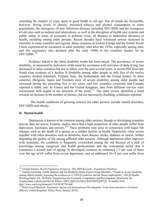 extending the number of years spent in good health in old age. Not all trends are favourable,
however. Rising levels of obesity, increased tobacco and alcohol consumption in some
populations, the emergence of new infectious diseases including HIV/AIDS and the resurgence
of old ones such as malaria and tuberculosis, as well as the disruption of health care systems and
public safety in times of economic or political crisis, all threaten to undermine advances in
health, including among older persons. Recent decades have witnessed serious increases in
mortality in some countries and regions. Many countries in Eastern Europe and the former Soviet
Union experienced an escalation in adult mortality rates after the 1970s, especially among men,
and life expectancy also declined after the early 1990s in the countries hardest hit by
HIV/AIDS. 116

        Evidence linked to the latest disability trends has been mixed. The prevalence of severe
disability, as measured by indicators of the need for assistance with activities of daily living, has
decreased in some countries but not in others over the past several years. A recent OECD review
found clear evidence of a decline in disability among older people in only five of the twelve
countries studied (Denmark, Finland, Italy, the Netherlands and the United States). In three
countries (Belgium, Japan and Sweden) rates of severe disability among older people had
increased during the preceding five to ten years, and two countries (Australia and Canada)
reported a stable rate. In France and the United Kingdom, data from different surveys were
inconsistent with regard to the direction of the trend. 117 The same review identified a trend
towards an increase in the number of chronic, but not necessarily disabling, conditions reported.

       The health conditions of growing concern for older persons include mental disorders,
HIV/AIDS and obesity.

D. Mental health

        Depression is known to be common among older persons, though in developing countries
precise data are scarce. Country studies show that a high proportion of older people suffer from
depression, loneliness and anxiety. 118 These problems may arise in connection with major life
changes such as the death of a spouse or a sudden decline in health. Depression often occurs
together with other disorders such as dementia, heart disease, stroke, diabetes or cancer, further
degrading the quality of life among afflicted older persons. Although depression often improves
with treatment, the condition is frequently overlooked among the old because of a lack of
knowledge among caregivers and health professionals and the widespread belief that it
constitutes a normal part of ageing. In developed countries an estimated 1-3 per cent of those
over the age of 65 suffer from severe depression, and an additional 10-15 per cent suffer from



116
    United Nations, World Population Prospects: The 2008 Revision—Population Database.
117
    Gaétan Lafortune, Gaëlle Balestat and the Disability Study Expert Group Members, “Trends in severe disability
among elderly people: assessing the evidence in 12 OECD countries and the future implications”, OECD Health
Working Papers No. 26 (Paris: Organization for Economic Cooperation and Development, Directorate for
Employment, Labour and Social Affairs, 2007) (DELSA/HEA/WD/HWP[2007]2). Available from
http://www.oecd.org/dataoecd/13/8/38343783.pdf.
118
    Peter Lloyd-Sherlock, Population Ageing and International Development: From Generalisation to Evidence
(Bristol, United Kingdom: Policy Press, January 2010).


                                                       40
 