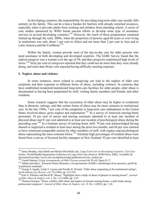 In developing countries, the responsibility for providing long-term elder care usually falls
entirely on the family. This can be a heavy burden for families with already stretched resources,
especially when it prevents adults from working and children from attending school. A series of
case studies sponsored by WHO found nascent efforts to develop some type of assistance
services in several developing countries. 142 However, the reach of those programmes remained
limited up through the early 2000s, when the proportion of persons aged 60 years or over living
in institutions was only about 1 per cent in Africa and not more than 2 per cent in Asia and in
Latin America and the Caribbean. 143

         Within the family, women provide most of the day-to-day care for older persons who
need assistance in both developing and developed countries. The SABE Survey found that the
typical caregiver was a woman over the age of 50, and that caregivers experienced high levels of
stress. 144 Sixty per cent of caregivers reported that they could not do more than they were already
doing, and more than 80 per cent reported having difficulty meeting expenses.

I. Neglect, abuse and violence

        In some instances, stress related to caregiving can lead to the neglect of older care
recipients and their exposure to different forms of abuse, including violence. In countries that
have established residential/institutional long-term care facilities for older people, elder abuse is
documented as having been perpetrated by staff, visiting family members and friends, and other
residents.

        Some research suggests that the occurrence of elder abuse may be higher in residential
than in domestic settings, and that certain forms of abuse may be more common in institutional
care. In the late 1990s, 7 per cent of the complaints to long-term care ombudsmen in the United
States involved abuse, gross neglect and exploitation. 145 In a survey of American nursing home
personnel, 10 per cent of nurses and nursing assistants admitted to at least one incident of
physical abuse and 81 per cent admitted to at least one incident of psychological abuse during the
preceding year. 146 In a German survey of nursing home staff, 79 per cent acknowledged having
abused or neglected a resident at least once during the prior two months, and 66 per cent claimed
to have witnessed comparable actions by other members of staff, with neglect and psychological
abuse representing the most common forms. 147 Similarly high percentages of resident abuse were
found from a survey of licensed facility managers in New Zealand: 92 per cent identified at least



142
    Jenny Brodsky, Jack Habib and Miriam Hirschfeld, eds., Long-Term Care in Developing Countries: Ten Case-
Studies, World Health Organization Collection on Long-Term Care (Geneva: WHO Press, 2002). Available for
download from http://www.who.int/chp/knowledge/publications/Case_studies/en/.
143
    United Nations, Living Arrangements of Older Persons around the World, figure II.17.
144
    Albala and others, “Encuesta Salud, Bienestar y Envejecimiento (SABE): metodología de la encuesta y perfil de
la población estudiada”.
145
    George S. Ingalls, Linda T. Layton and Nomiki B. Weitzel, “Elder abuse originating in the institutional setting”,
North Dakota Law Review, vol. 74 (1998), pp. 312-339.
146
    Karl A. Pillemer and David W. Moore, “Highlights from a study of abuse of patients in nursing homes”, Journal
of Elder Abuse & Neglect, vol. 2, No. 1/2 (1990), pp. 5-29.
147
    Thomas Goergen, “Stress, conflict, elder abuse and neglect in German nursing homes: a pilot study among
professional caregivers”, Journal of Elder Abuse & Neglect, vol. 13, No. 1 (2001), pp. 1-26.


                                                         48
 