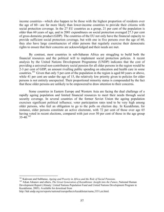 income countries—which also happen to be those with the highest proportion of residents over
the age of 60—are far more likely than lower-income countries to provide their citizens with
social protection coverage. In the 27 EU countries as a group, 21 per cent of the population is
older than 60 years of age, and in 2001 expenditures on social protection averaged 27.3 per cent
of gross domestic product (GDP). The countries of the EU not only have the financial capacity to
provide sufficient social protection coverage, but with one in five persons over the age of 60,
they also have large constituencies of older persons that regularly exercise their democratic
rights to ensure that their concerns are acknowledged and their needs are met.

        By contrast, most countries in sub-Saharan Africa are struggling to build both the
financial resources and the political will to implement social protection policies. A recent
analysis by the United Nations Development Programme (UNDP) indicates that the cost of
providing a universal non-contributory social pension for all older persons in the region would be
2-3 per cent of GDP, an amount rivalling public spending on education and health care in some
countries. 161 Given that only 5 per cent of the population in the region is aged 60 years or above,
while 41 per cent are under the age of 15, the relatively low priority given to policies for older
persons is not entirely unexpected. Their proportional minority status is compounded by the fact
that these older persons are unlikely to be empowered to draw attention to their concerns.

        Some countries in Eastern Europe and Western Asia are facing the dual challenge of a
rapidly ageing population and limited financial resources to meet their needs through social
security coverage. In several countries of the former Soviet Union the ageing population
exercises significant political influence; voter participation rates tend to be very high among
older persons, who feel an obligation to go to the polls on election day. In Kazakhstan, for
instance, older persons constitute an active electorate, with 72 per cent of those over age 65
having voted in recent elections, compared with just over 50 per cent of those in the age group
35-40. 162




161
   Kakwani and Subbarao, Ageing and Poverty in Africa and the Role of Social Pensions.
162
   Aikan Aikanov and others, The Great Generation of Kazakhstan: Insight into the Future, National Human
Development Report (Almaty: United Nations Population Fund and United Nations Development Program in
Kazakhstan, 2005). Available for download from
http://hdr.undp.org/en/reports/national/europethecis/kazakhstan/name,3351,en.html.


                                                      57
 