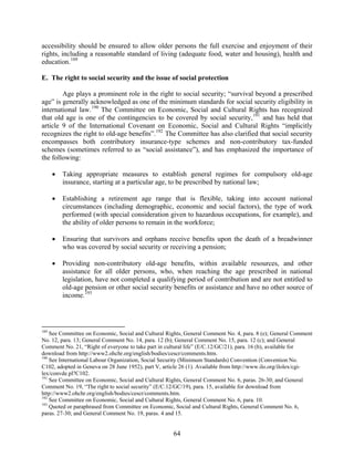 accessibility should be ensured to allow older persons the full exercise and enjoyment of their
rights, including a reasonable standard of living (adequate food, water and housing), health and
education. 189

E. The right to social security and the issue of social protection

        Age plays a prominent role in the right to social security; “survival beyond a prescribed
age” is generally acknowledged as one of the minimum standards for social security eligibility in
international law. 190 The Committee on Economic, Social and Cultural Rights has recognized
that old age is one of the contingencies to be covered by social security, 191 and has held that
article 9 of the International Covenant on Economic, Social and Cultural Rights “implicitly
recognizes the right to old-age benefits”. 192 The Committee has also clarified that social security
encompasses both contributory insurance-type schemes and non-contributory tax-funded
schemes (sometimes referred to as “social assistance”), and has emphasized the importance of
the following:

      •   Taking appropriate measures to establish general regimes for compulsory old-age
          insurance, starting at a particular age, to be prescribed by national law;

      •   Establishing a retirement age range that is flexible, taking into account national
          circumstances (including demographic, economic and social factors), the type of work
          performed (with special consideration given to hazardous occupations, for example), and
          the ability of older persons to remain in the workforce;

      •   Ensuring that survivors and orphans receive benefits upon the death of a breadwinner
          who was covered by social security or receiving a pension;

      •   Providing non-contributory old-age benefits, within available resources, and other
          assistance for all older persons, who, when reaching the age prescribed in national
          legislation, have not completed a qualifying period of contribution and are not entitled to
          old-age pension or other social security benefits or assistance and have no other source of
          income. 193




189
    See Committee on Economic, Social and Cultural Rights, General Comment No. 4, para. 8 (e); General Comment
No. 12, para. 13; General Comment No. 14, para. 12 (b); General Comment No. 15, para. 12 (c); and General
Comment No. 21, “Right of everyone to take part in cultural life” (E/C.12/GC/21), para. 16 (b), available for
download from http://www2.ohchr.org/english/bodies/cescr/comments.htm.
190
    See International Labour Organization, Social Security (Minimum Standards) Convention (Convention No.
C102, adopted in Geneva on 28 June 1952), part V, article 26 (1). Available from http://www.ilo.org/ilolex/cgi-
lex/convde.pl?C102.
191
    See Committee on Economic, Social and Cultural Rights, General Comment No. 6, paras. 26-30; and General
Comment No. 19, “The right to social security” (E/C.12/GC/19), para. 15, available for download from
http://www2.ohchr.org/english/bodies/cescr/comments.htm.
192
    See Committee on Economic, Social and Cultural Rights, General Comment No. 6, para. 10.
193
    Quoted or paraphrased from Committee on Economic, Social and Cultural Rights, General Comment No. 6,
paras. 27-30; and General Comment No. 19, paras. 4 and 15.


                                                      64
 