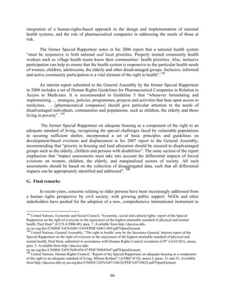 integration of a human-rights-based approach in the design and implementation of national
health systems, and the role of pharmaceutical companies in addressing the needs of those at
risk.

        The former Special Rapporteur notes in his 2006 report that a national health system
“must be responsive to both national and local priorities. Properly trained community health
workers such as village health teams know their communities’ health priorities. Also, inclusive
participation can help to ensure that the health system is responsive to the particular health needs
of women, children, adolescents, the elderly and other disadvantaged groups. Inclusive, informed
and active community participation is a vital element of the right to health”. 198

        An interim report submitted to the General Assembly by the former Special Rapporteur
in 2008 includes a set of Human Rights Guidelines for Pharmaceutical Companies in Relation to
Access to Medicines. It is recommended in Guideline 5 that “whenever formulating and
implementing … strategies, policies, programmes, projects and activities that bear upon access to
medicines, … [pharmaceutical companies] should give particular attention to the needs of
disadvantaged individuals, communities and populations, such as children, the elderly and those
living in poverty”. 199

        The former Special Rapporteur on adequate housing as a component of the right to an
adequate standard of living, recognizing the special challenges faced by vulnerable populations
in securing sufficient shelter, incorporated a set of basic principles and guidelines on
development-based evictions and displacement in his 2007 report to the General Assembly,
recommending that “priority in housing and land allocation should be ensured to disadvantaged
groups such as the elderly, children and persons with disabilities”. The same section of the report
emphasizes that “impact assessments must take into account the differential impacts of forced
evictions on women, children, the elderly, and marginalized sectors of society. All such
assessments should be based on the collection of disaggregated data, such that all differential
impacts can be appropriately identified and addressed”. 200

G. Final remarks

       In recent years, concerns relating to older persons have been increasingly addressed from
a human rights perspective by civil society, with growing public support. NGOs and other
stakeholders have pushed for the adoption of a new, comprehensive international instrument to

198
    United Nations, Economic and Social Council, “Economic, social and cultural rights: report of the Special
Rapporteur on the right of everyone to the enjoyment of the highest attainable standard of physical and mental
health, Paul Hunt” (E/CN.4/2006/48), para. 7. Available from http://daccess-dds-
ny.un.org/doc/UNDOC/GEN/G06/114/69/PDF/G0611469.pdf?OpenElement.
199
    United Nations, General Assembly, “The right to health: note by the Secretary-General. Interim report of the
Special Rapporteur on the right of everyone to the enjoyment of the highest attainable standard of physical and
mental health, Paul Hunt, submitted in accordance with Human Rights Council resolution 6/29” (A/63/263), annex,
para. 5. Available from http://daccess-dds-
ny.un.org/doc/UNDOC/GEN/N08/456/47/PDF/N0845647.pdf?OpenElement.
200
    United Nations, Human Rights Council, “Report of the Special Rapporteur on adequate housing as a component
of the right to an adequate standard of living, Miloon Kothari” (A/HRC/4/18), annex I, paras. 31 and 33. Available
from http://daccess-dds-ny.un.org/doc/UNDOC/GEN/G07/106/28/PDF/G0710628.pdf?OpenElement.


                                                        66
 